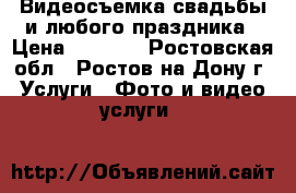 Видеосъемка свадьбы и любого праздника › Цена ­ 2 000 - Ростовская обл., Ростов-на-Дону г. Услуги » Фото и видео услуги   